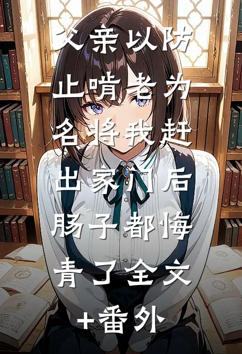 父亲以防止啃老为名将我赶出家门后，肠子都悔青了全文+番外
