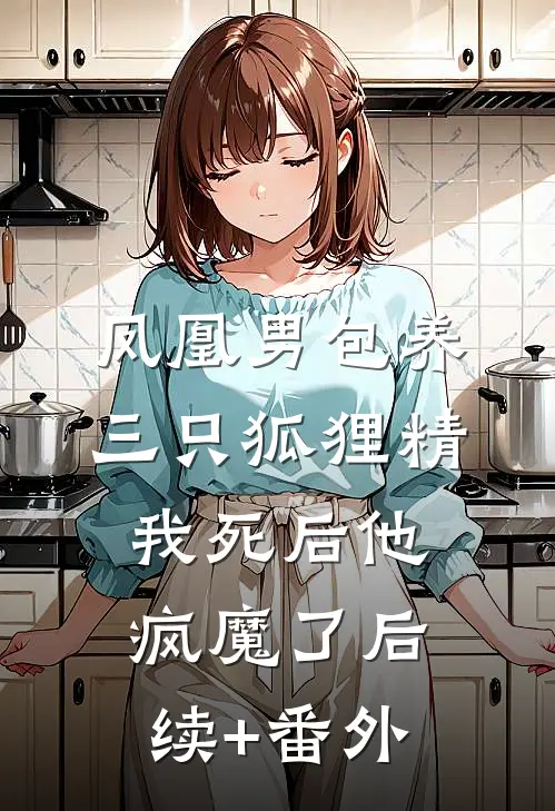凤凰男包养三只狐狸精，我死后他疯魔了后续+番外