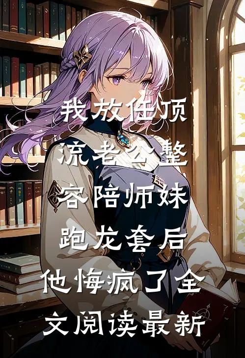 我放任顶流老公整容陪师妹跑龙套后，他悔疯了全文阅读最新