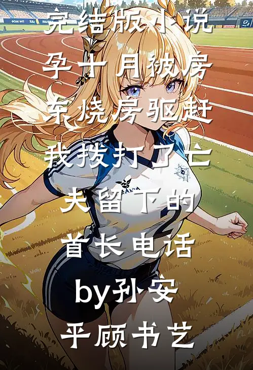 完结版小说孕十月被房东烧房驱赶，我拨打了亡夫留下的首长电话by孙安平顾书艺