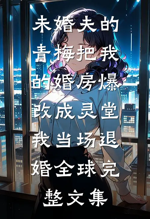 未婚夫的青梅把我的婚房爆改成灵堂，我当场退婚全球完整文集