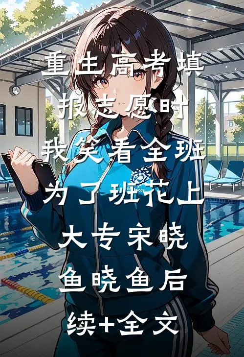 重生高考填报志愿时，我笑看全班为了班花上大专宋晓鱼晓鱼后续+全文