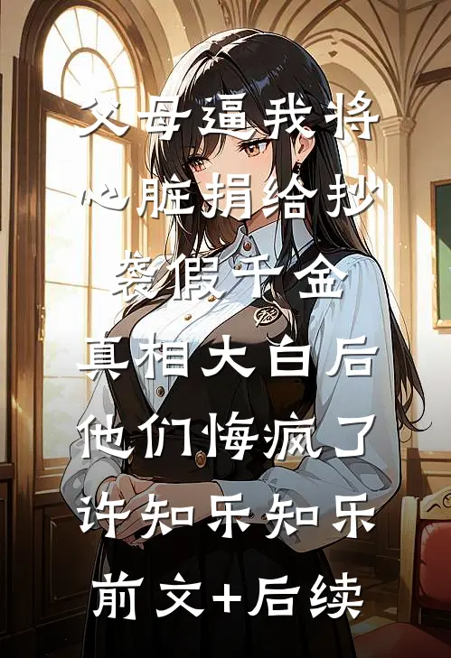 父母逼我将心脏捐给抄袭假千金，真相大白后他们悔疯了许知乐知乐前文+后续