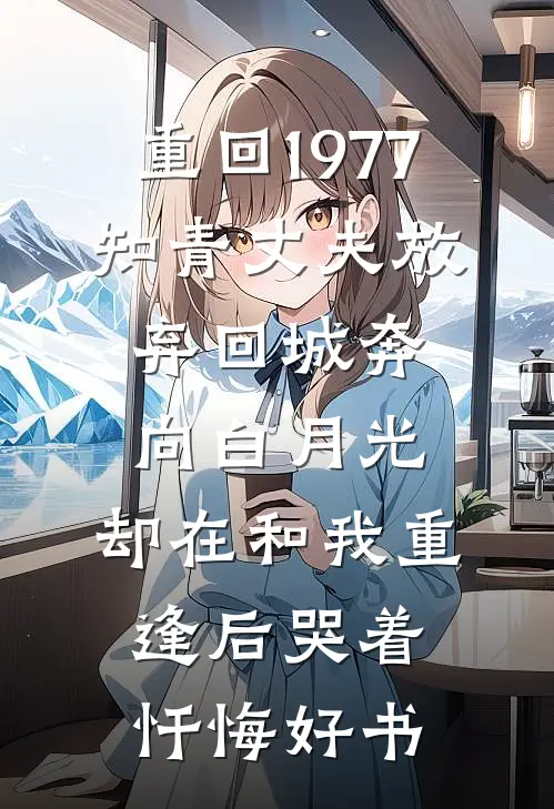 重回1977，知青丈夫放弃回城奔向白月光，却在和我重逢后哭着忏悔好书