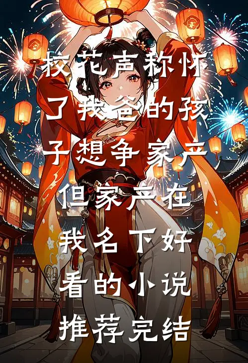 校花声称怀了我爸的孩子想争家产，但家产在我名下好看的小说推荐完结