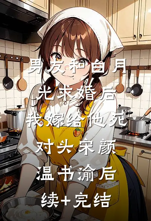 男友和白月光求婚后，我嫁给他死对头宋颜温书渝后续+完结