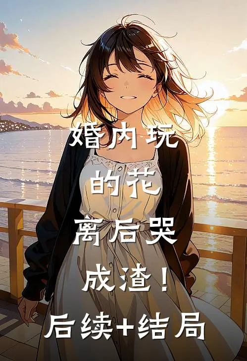 婚内玩的花，离后哭成渣！后续+结局