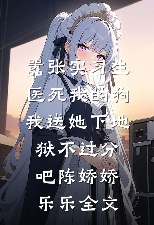 嚣张实习生医死我的狗，我送她下地狱不过分吧陈娇娇乐乐全文