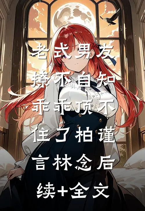 老式男友撩不自知，乖乖顶不住了柏谨言林念后续+全文