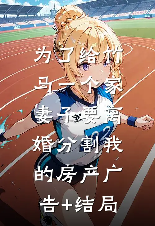 为了给竹马一个家，妻子要离婚分割我的房产广告+结局