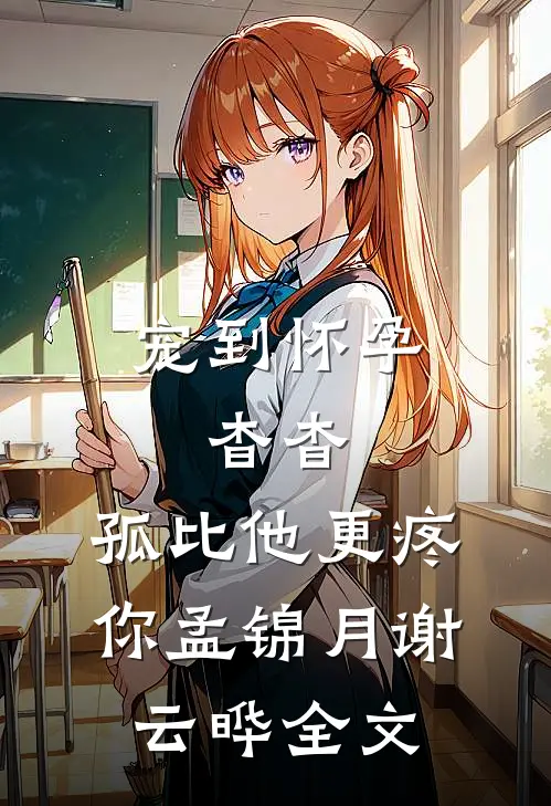 宠到怀孕，杳杳，孤比他更疼你孟锦月谢云晔全文