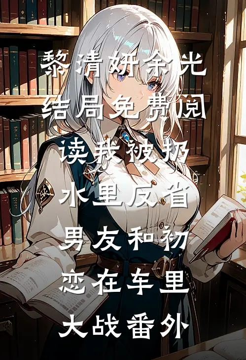黎清妍余光结局免费阅读我被扔水里反省，男友和初恋在车里大战番外