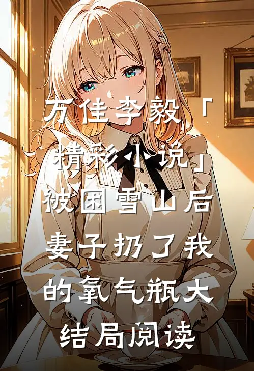 万佳李毅「精彩小说」被困雪山后，妻子扔了我的氧气瓶大结局阅读