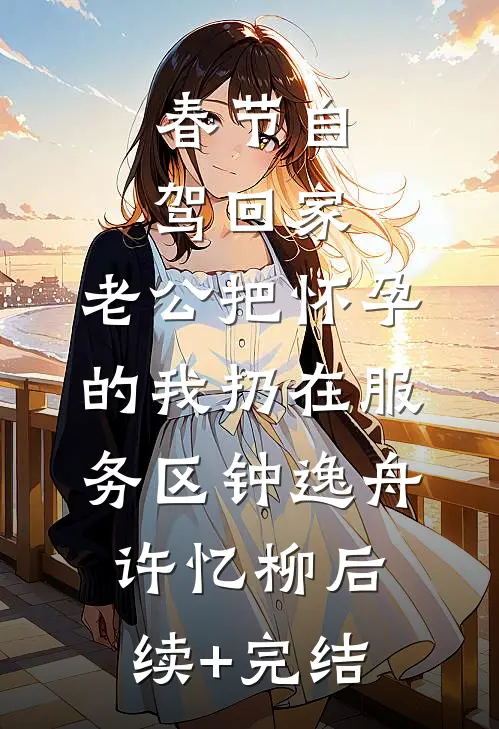 春节自驾回家，老公把怀孕的我扔在服务区钟逸舟许忆柳后续+完结