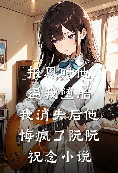 报恩时他逼我堕胎，我消失后他悔疯了阮阮祝念小说