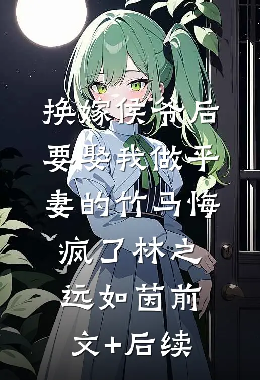 换嫁侯爷后，要娶我做平妻的竹马悔疯了林之远如茵前文+后续