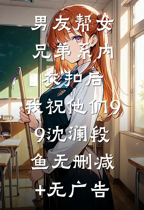男友帮女兄弟系内衣扣后，我祝他们99沈澜段鱼无删减+无广告