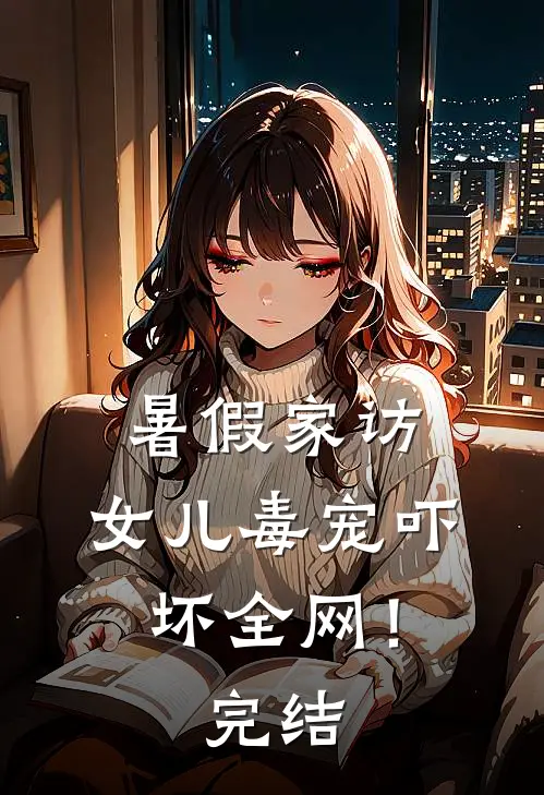 暑假家访，女儿毒宠吓坏全网！完结