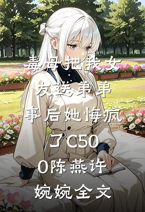 毒母把我女友送弟弟，事后她悔疯了C500陈燕许婉婉全文