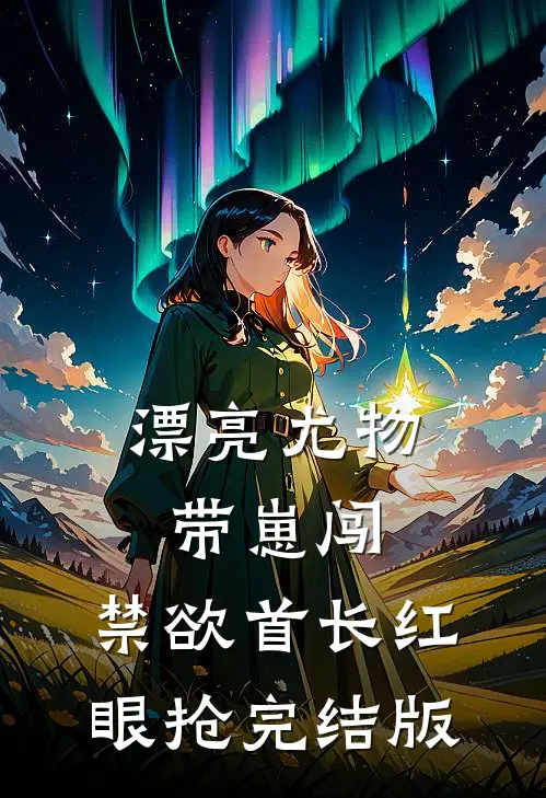 漂亮尤物带崽闯，禁欲首长红眼抢完结版