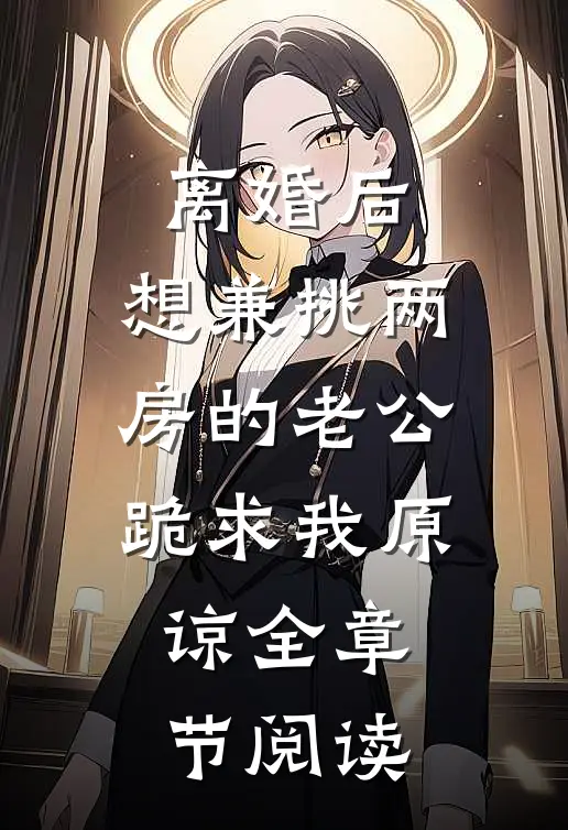 离婚后，想兼挑两房的老公跪求我原谅全章节阅读