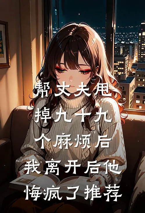 帮丈夫甩掉九十九个麻烦后，我离开后他悔疯了推荐