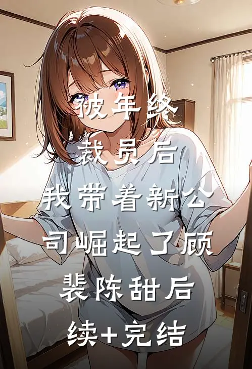 被年终裁员后，我带着新公司崛起了顾裴陈甜后续+完结