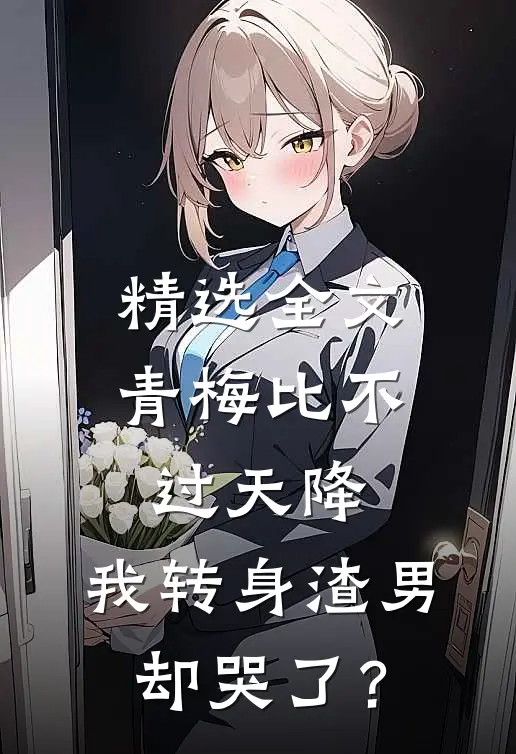 精选全文青梅比不过天降，我转身渣男却哭了？
