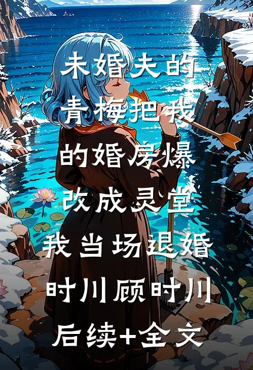 未婚夫的青梅把我的婚房爆改成灵堂，我当场退婚时川顾时川后续+全文