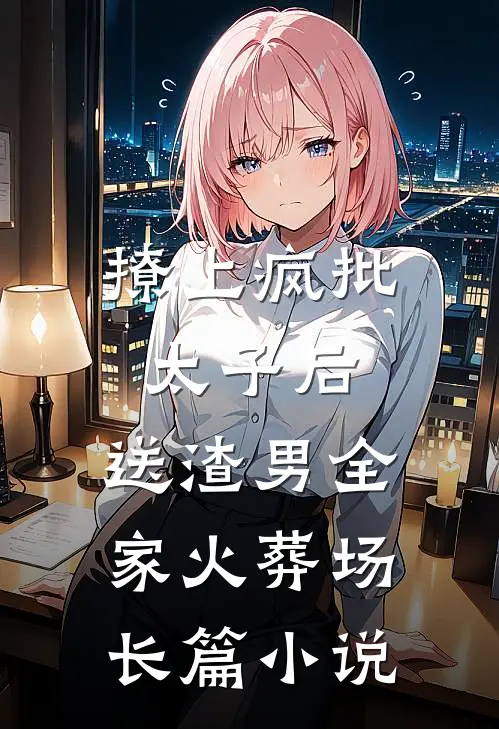 撩上疯批太子后，送渣男全家火葬场长篇小说