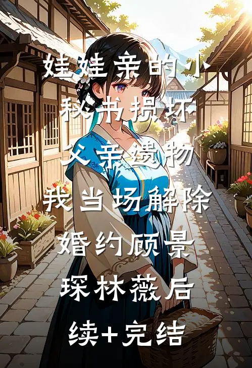娃娃亲的小秘书损坏父亲遗物，我当场解除婚约顾景琛林薇后续+完结