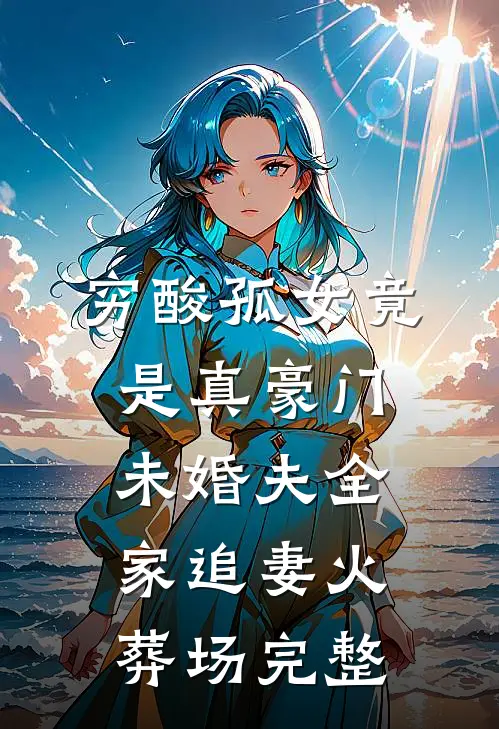 穷酸孤女竟是真豪门，未婚夫全家追妻火葬场完整
