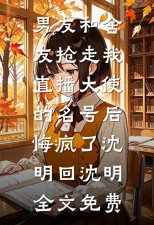 男友和舍友抢走我直播大使的名号后，悔疯了沈明回沈明全文免费
