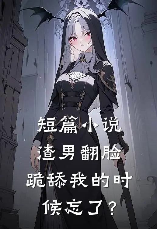 短篇小说渣男翻脸，跪舔我的时候忘了？