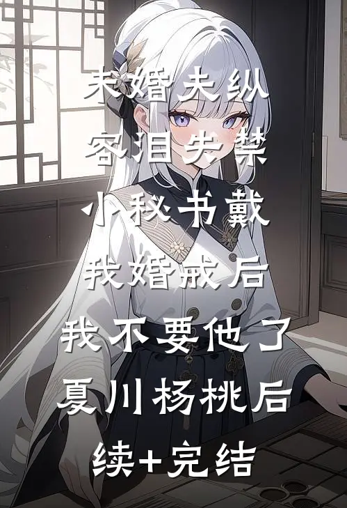 未婚夫纵容泪失禁小秘书戴我婚戒后，我不要他了夏川杨桃后续+完结