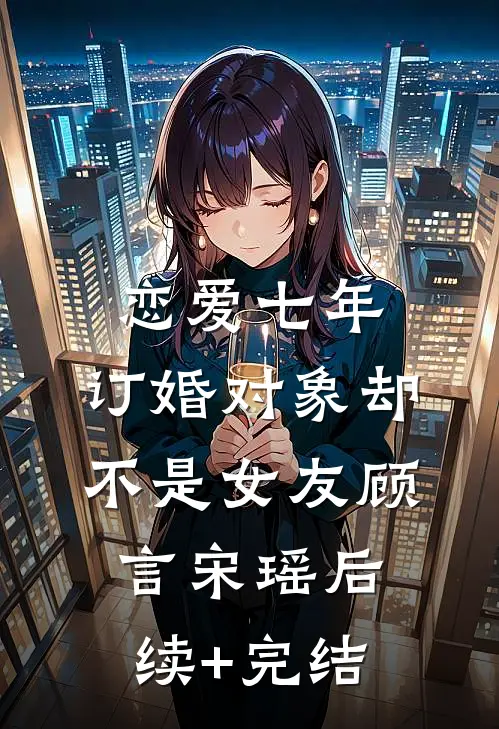 恋爱七年，订婚对象却不是女友顾言宋瑶后续+完结
