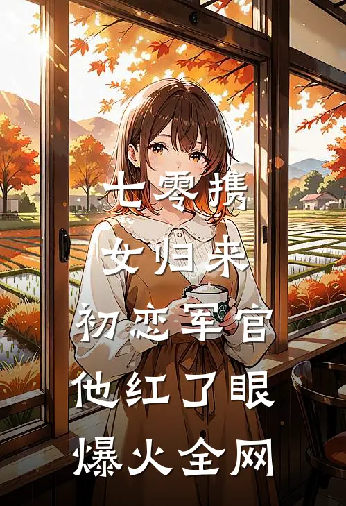 七零携女归来，初恋军官他红了眼爆火全网