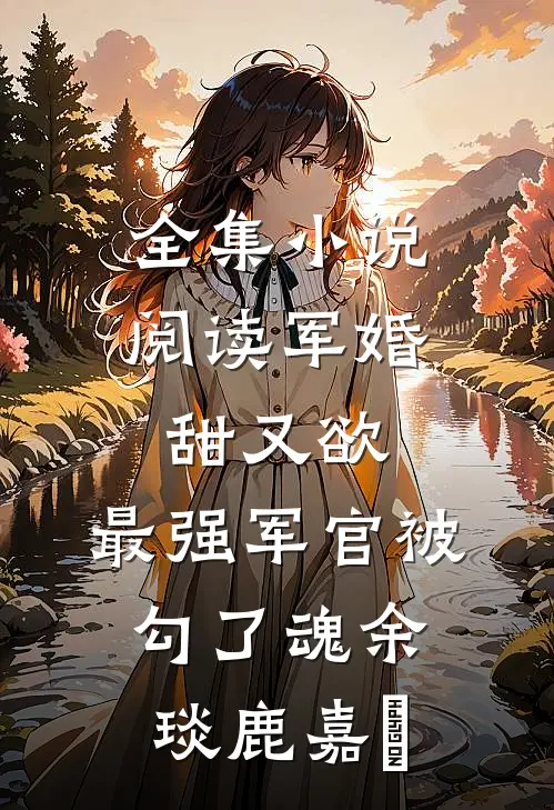 全集小说阅读军婚甜又欲：最强军官被勾了魂余琰鹿嘉婳