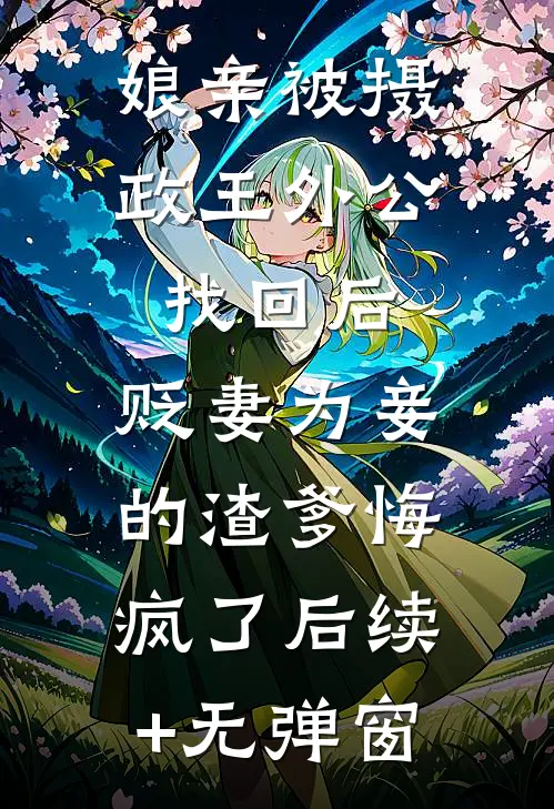 娘亲被摄政王外公找回后，贬妻为妾的渣爹悔疯了后续+无弹窗