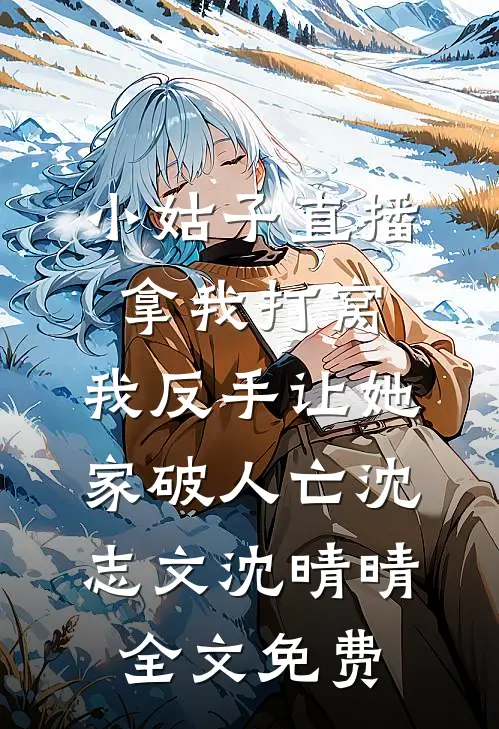 小姑子直播拿我打窝，我反手让她家破人亡沈志文沈晴晴全文免费