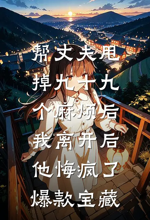 帮丈夫甩掉九十九个麻烦后，我离开后他悔疯了爆款宝藏