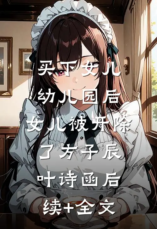 买下女儿幼儿园后，女儿被开除了方子辰叶诗函后续+全文