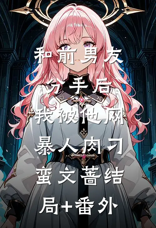 和前男友分手后，我被他网暴人肉刁蛮文蔷结局+番外