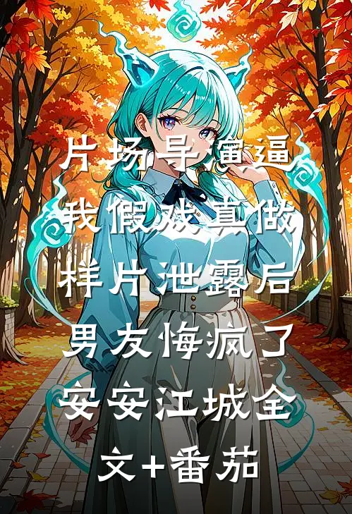 片场导演逼我假戏真做，样片泄露后男友悔疯了安安江城全文+番茄