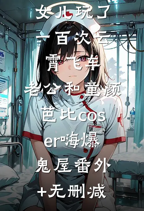 女儿玩了一百次云霄飞车，老公和童颜芭比coser嗨爆鬼屋番外+无删减