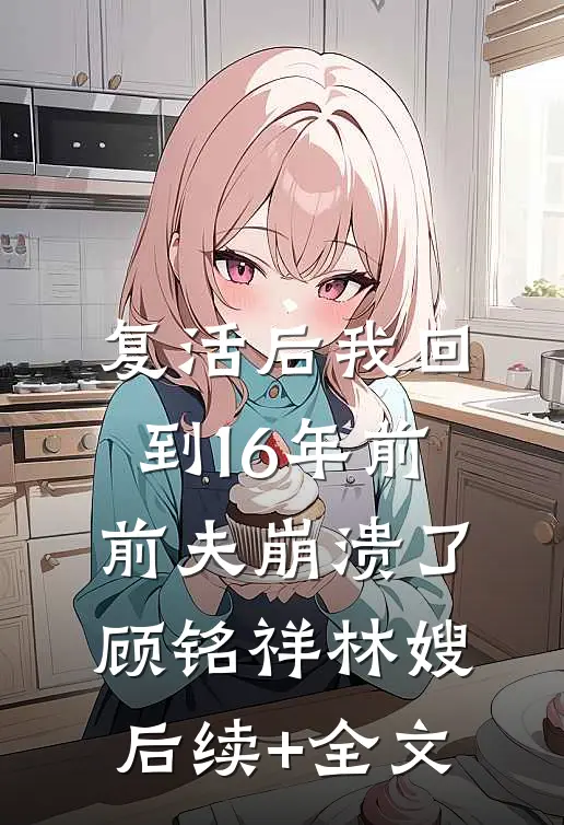 复活后我回到16年前，前夫崩溃了顾铭祥林嫂后续+全文