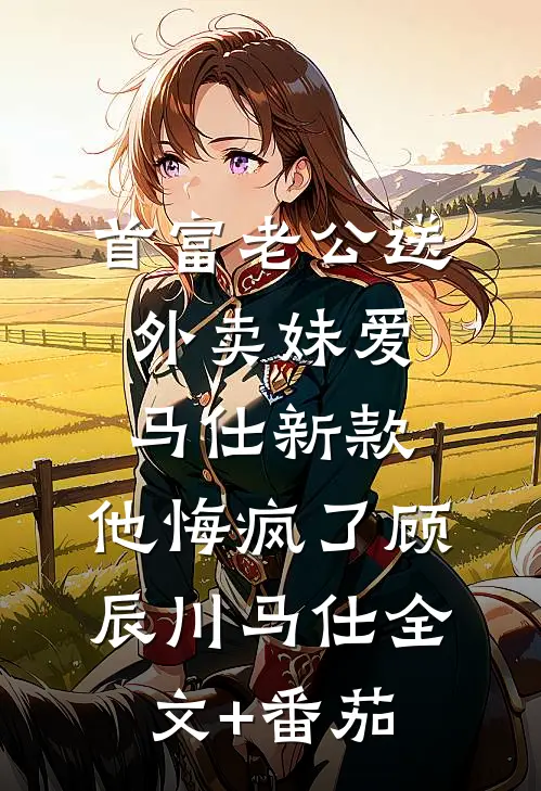 首富老公送外卖妹爱马仕新款，他悔疯了顾辰川马仕全文+番茄