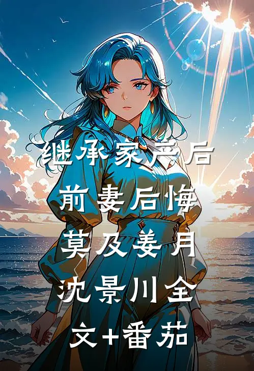继承家产后，前妻后悔莫及姜月沈景川全文+番茄