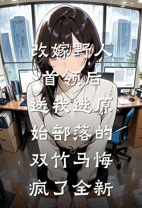 改嫁野人首领后，送我进原始部落的双竹马悔疯了全新