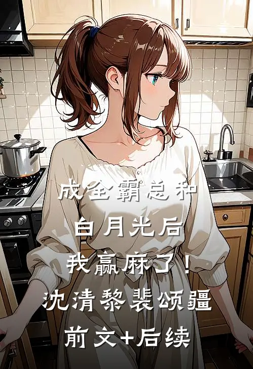 成全霸总和白月光后，我赢麻了！沈清黎裴颂疆前文+后续